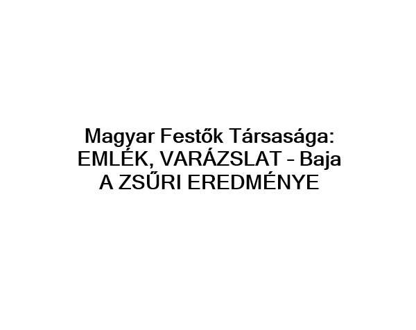 Magyar Festők Társasága EMLÉK, VARÁZSLAT – Baja   A ZSŰRI EREDMÉNYE
