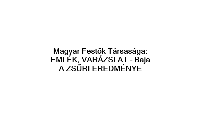 Magyar Festők Társasága EMLÉK, VARÁZSLAT – Baja   A ZSŰRI EREDMÉNYE